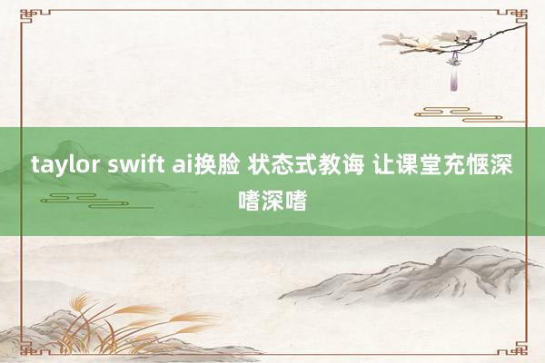 taylor swift ai换脸 状态式教诲 让课堂充惬深嗜深嗜