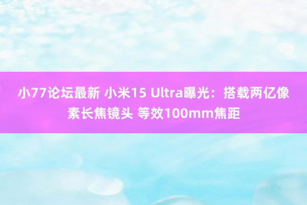 小77论坛最新 小米15 Ultra曝光：搭载两亿像素长焦镜头 等效100mm焦距