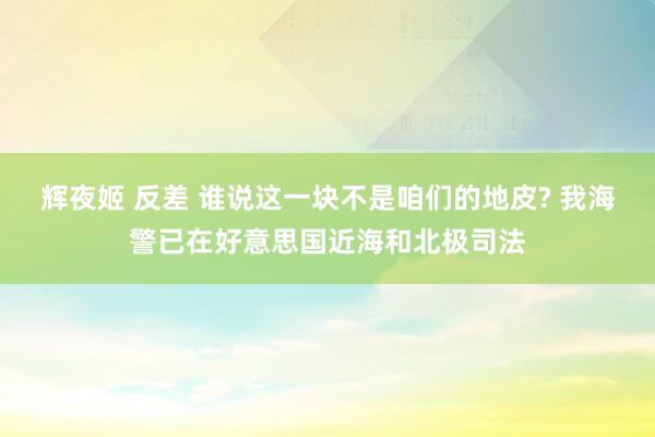 辉夜姬 反差 谁说这一块不是咱们的地皮? 我海警已在好意思国近海和北极司法