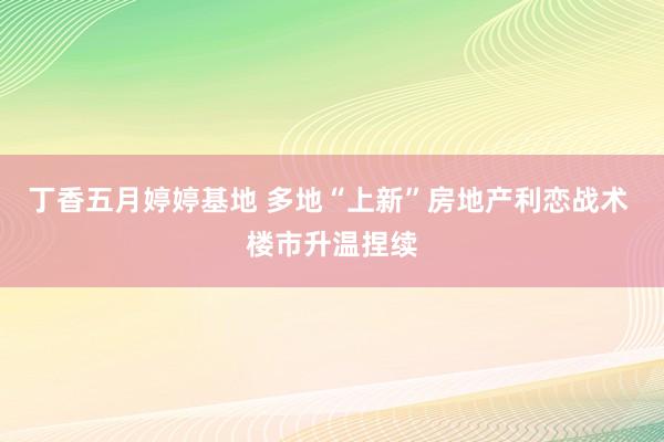 丁香五月婷婷基地 多地“上新”房地产利恋战术 楼市升温捏续