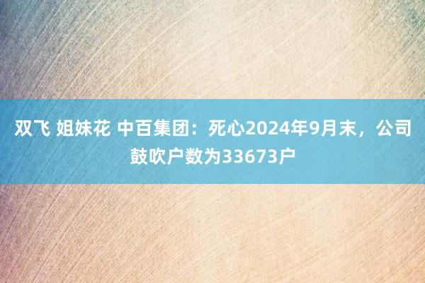 双飞 姐妹花 中百集团：死心2024年9月末，公司鼓吹户数为33673户