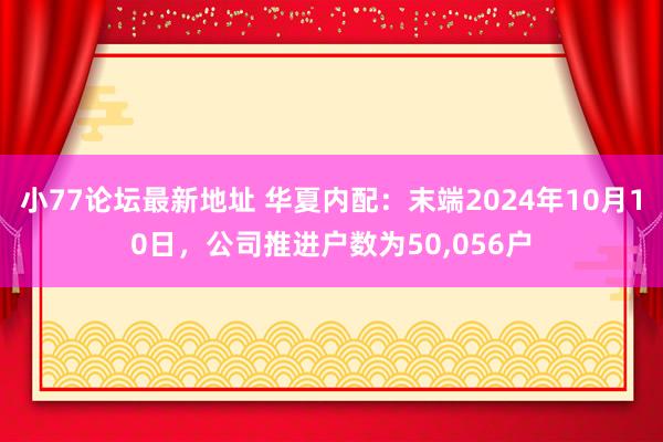 小77论坛最新地址 华夏内配：末端2024年10月10日，公司推进户数为50，056户