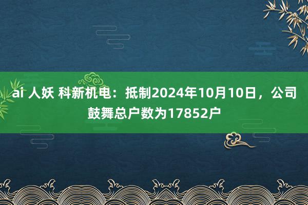 ai 人妖 科新机电：抵制2024年10月10日，公司鼓舞总户数为17852户