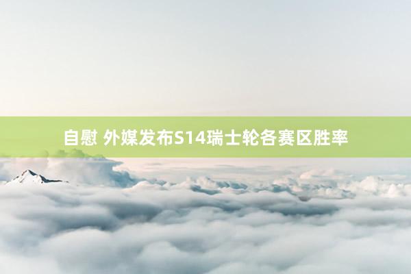 自慰 外媒发布S14瑞士轮各赛区胜率