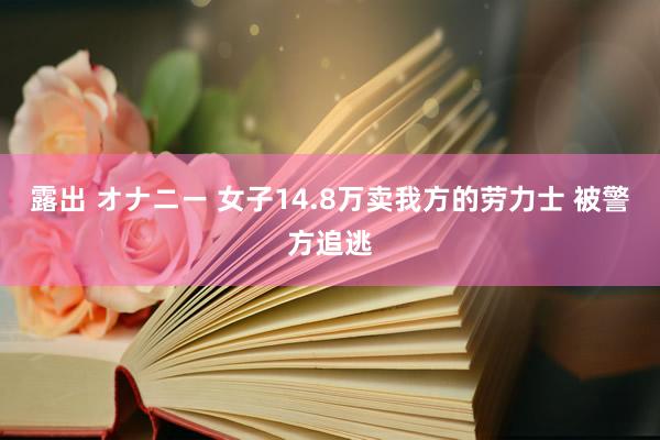 露出 オナニー 女子14.8万卖我方的劳力士 被警方追逃