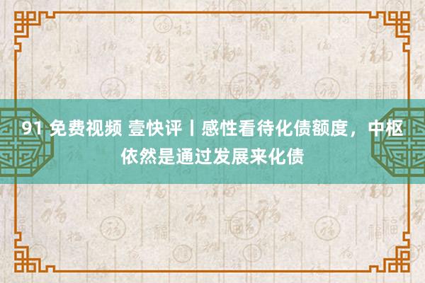 91 免费视频 壹快评丨感性看待化债额度，中枢依然是通过发展来化债