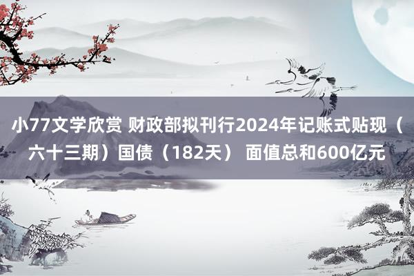 小77文学欣赏 财政部拟刊行2024年记账式贴现（六十三期）国债（182天） 面值总和600亿元