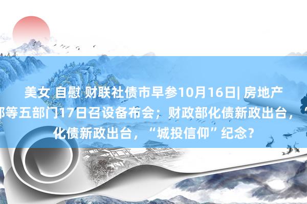 美女 自慰 财联社债市早参10月16日| 房地产要放大招？住建部等五部门17日召设备布会；财政部化债新政出台，“城投信仰”纪念？