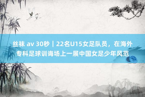 丝袜 av 30秒｜22名U15女足队员，在海外专科足球训诲场上一展中国女足少年风范