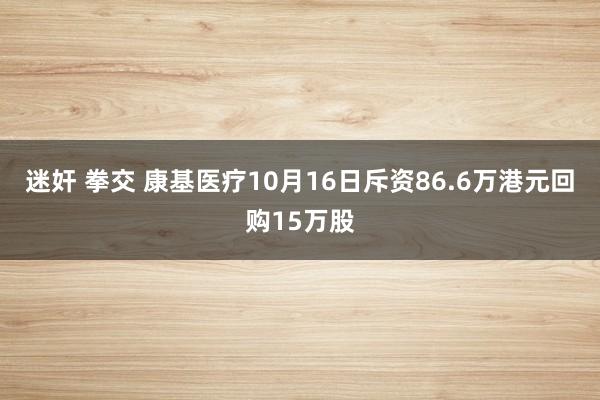 迷奸 拳交 康基医疗10月16日斥资86.6万港元回购15万股