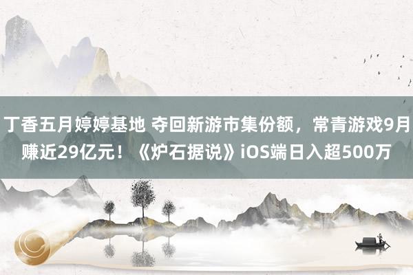 丁香五月婷婷基地 夺回新游市集份额，常青游戏9月赚近29亿元！《炉石据说》iOS端日入超500万