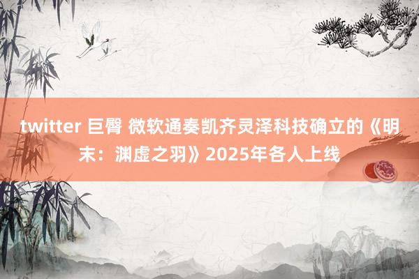 twitter 巨臀 微软通奏凯齐灵泽科技确立的《明末：渊虚之羽》2025年各人上线