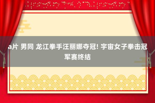 a片 男同 龙江拳手汪丽娜夺冠! 宇宙女子拳击冠军赛终结