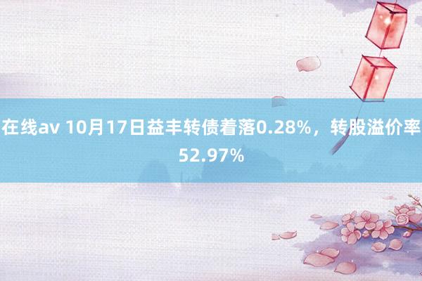 在线av 10月17日益丰转债着落0.28%，转股溢价率52.97%