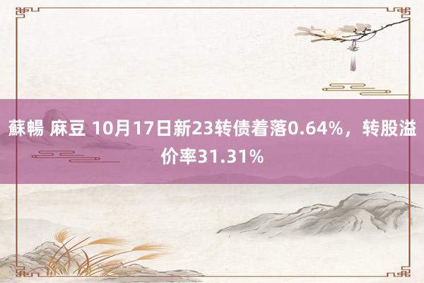 蘇暢 麻豆 10月17日新23转债着落0.64%，转股溢价率31.31%