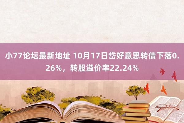 小77论坛最新地址 10月17日岱好意思转债下落0.26%，转股溢价率22.24%