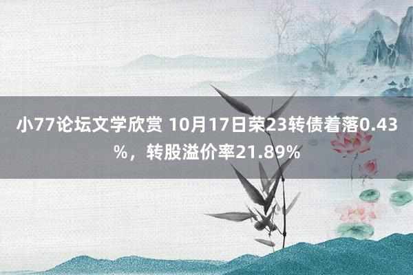 小77论坛文学欣赏 10月17日荣23转债着落0.43%，转股溢价率21.89%