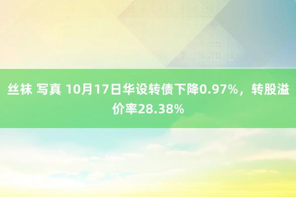 丝袜 写真 10月17日华设转债下降0.97%，转股溢价率28.38%