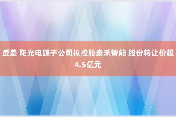 反差 阳光电源子公司拟控股泰禾智能 股份转让价超4.5亿元