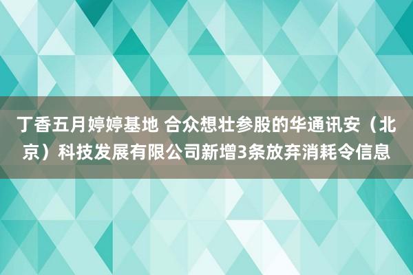 丁香五月婷婷基地 合众想壮参股的华通讯安（北京）科技发展有限公司新增3条放弃消耗令信息