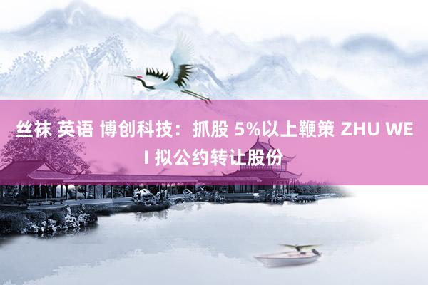 丝袜 英语 博创科技：抓股 5%以上鞭策 ZHU WEI 拟公约转让股份