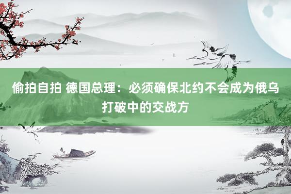 偷拍自拍 德国总理：必须确保北约不会成为俄乌打破中的交战方