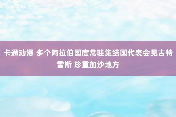 卡通动漫 多个阿拉伯国度常驻集结国代表会见古特雷斯 珍重加沙地方