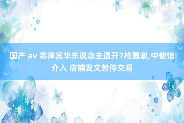 国产 av 菲律宾华东说念主遭开7枪圆寂，中使馆介入 店铺发文暂停交易