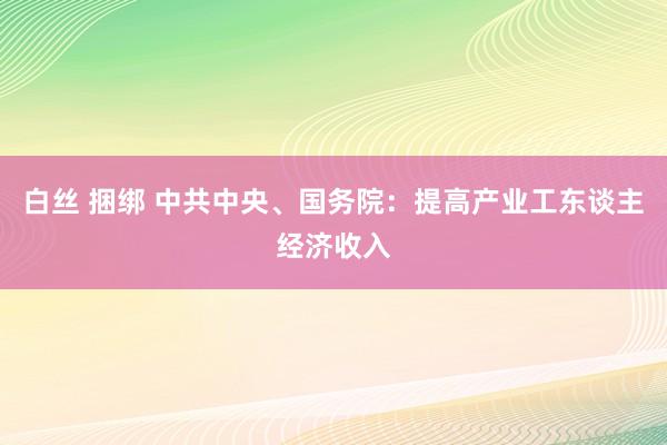 白丝 捆绑 中共中央、国务院：提高产业工东谈主经济收入