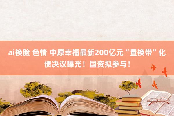 ai换脸 色情 中原幸福最新200亿元“置换带”化债决议曝光！国资拟参与！