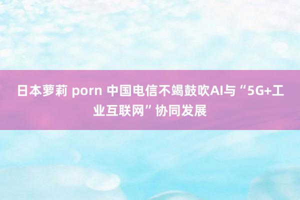 日本萝莉 porn 中国电信不竭鼓吹AI与“5G+工业互联网”协同发展