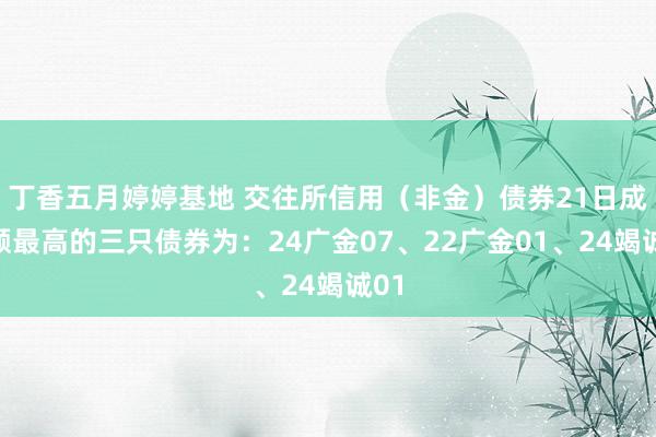 丁香五月婷婷基地 交往所信用（非金）债券21日成交额最高的三只债券为：24广金07、22广金01、24竭诚01