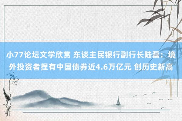 小77论坛文学欣赏 东谈主民银行副行长陆磊：境外投资者捏有中国债券近4.6万亿元 创历史新高