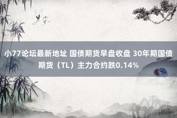 小77论坛最新地址 国债期货早盘收盘 30年期国债期货（TL）主力合约跌0.14%