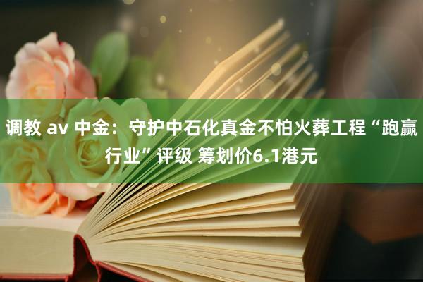 调教 av 中金：守护中石化真金不怕火葬工程“跑赢行业”评级 筹划价6.1港元