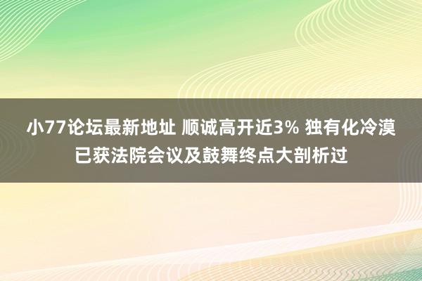 小77论坛最新地址 顺诚高开近3% 独有化冷漠已获法院会议及鼓舞终点大剖析过