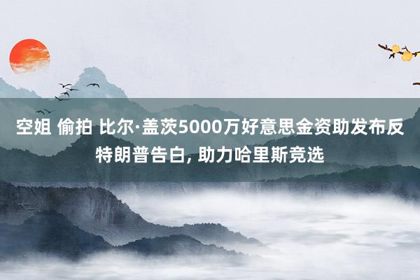 空姐 偷拍 比尔·盖茨5000万好意思金资助发布反特朗普告白， 助力哈里斯竞选