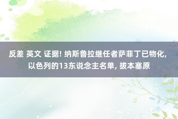 反差 英文 证据! 纳斯鲁拉继任者萨菲丁已物化， 以色列的13东说念主名单， 拔本塞原