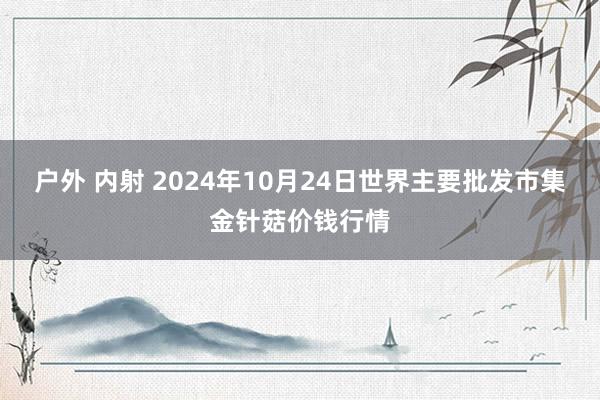 户外 内射 2024年10月24日世界主要批发市集金针菇价钱行情