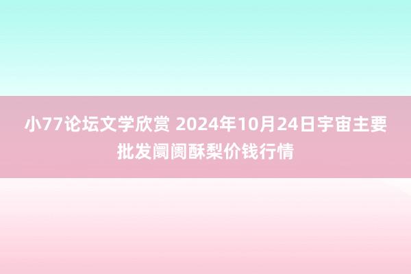 小77论坛文学欣赏 2024年10月24日宇宙主要批发阛阓酥梨价钱行情