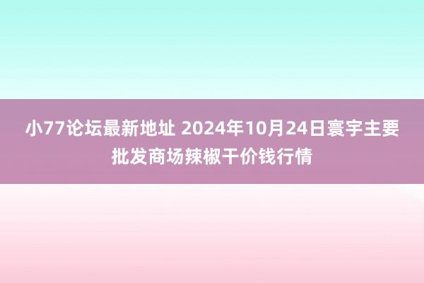 小77论坛最新地址 2024年10月24日寰宇主要批发商场辣椒干价钱行情