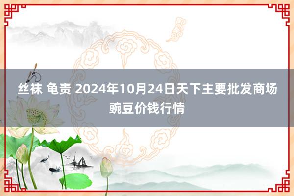 丝袜 龟责 2024年10月24日天下主要批发商场豌豆价钱行情