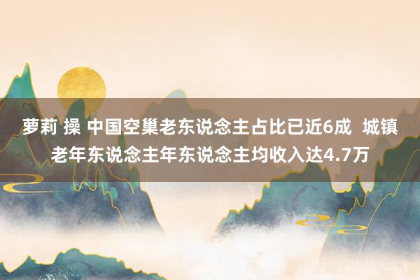 萝莉 操 中国空巢老东说念主占比已近6成  城镇老年东说念主年东说念主均收入达4.7万