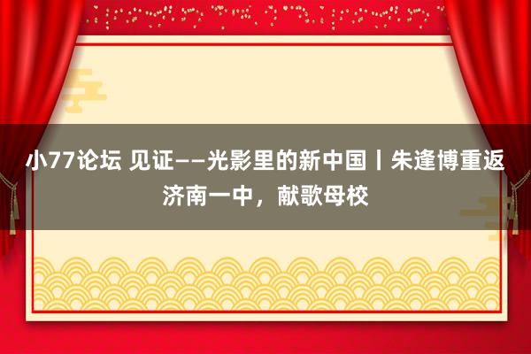 小77论坛 见证——光影里的新中国丨朱逢博重返济南一中，献歌母校