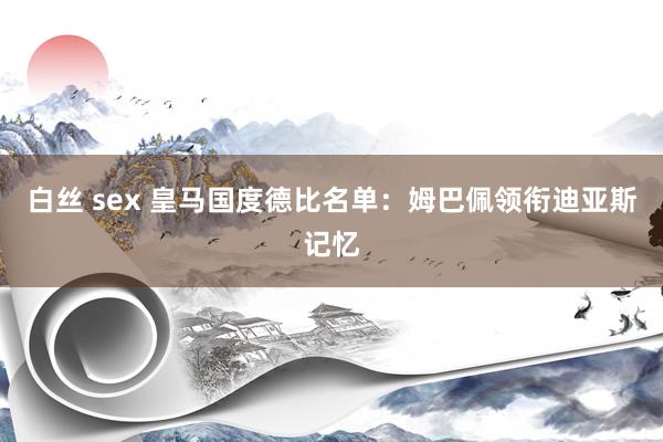 白丝 sex 皇马国度德比名单：姆巴佩领衔迪亚斯记忆