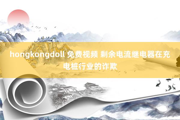 hongkongdoll 免费视频 剩余电流继电器在充电桩行业的诈欺