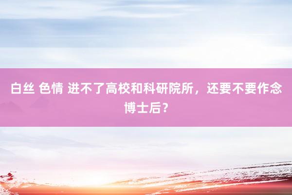 白丝 色情 进不了高校和科研院所，还要不要作念博士后？