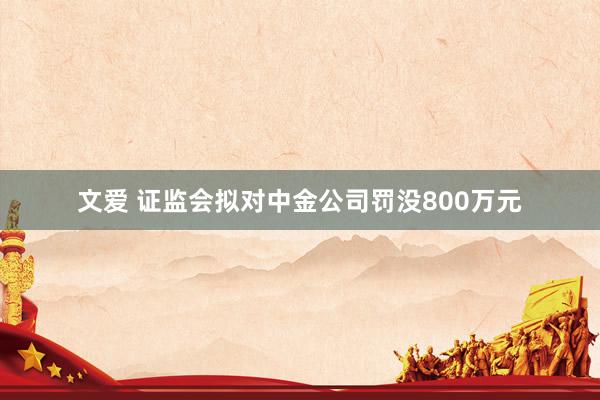 文爱 证监会拟对中金公司罚没800万元