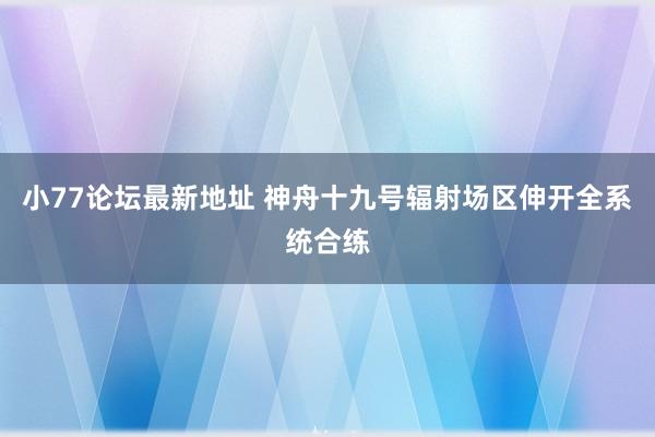 小77论坛最新地址 神舟十九号辐射场区伸开全系统合练