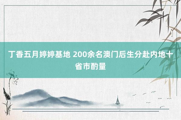 丁香五月婷婷基地 200余名澳门后生分赴内地十省市酌量